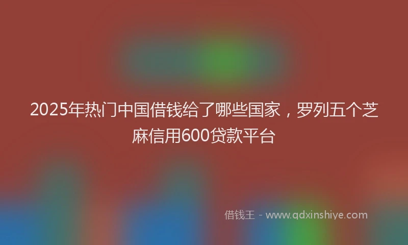 2025年热门中国借钱给了哪些国家，罗列五个芝麻信用600贷款平台