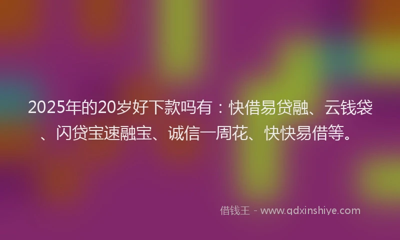 2025年的20岁好下款吗有：快借易贷融、云钱袋、闪贷宝速融宝、诚信一周花、快快易借等。