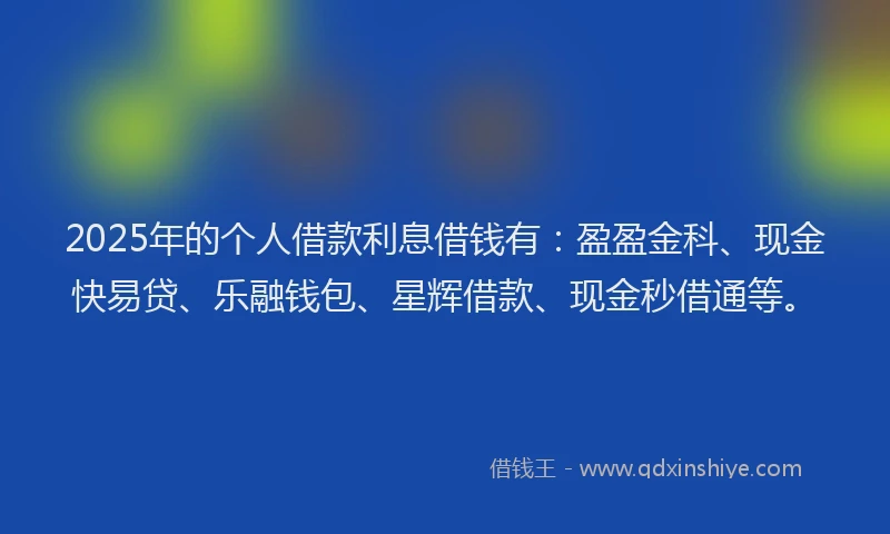 2025年的个人借款利息借钱有：盈盈金科、现金快易贷、乐融钱包、星辉借款、现金秒借通等。