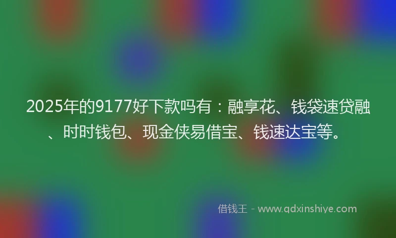 2025年的9177好下款吗有：融享花、钱袋速贷融、时时钱包、现金侠易借宝、钱速达宝等。