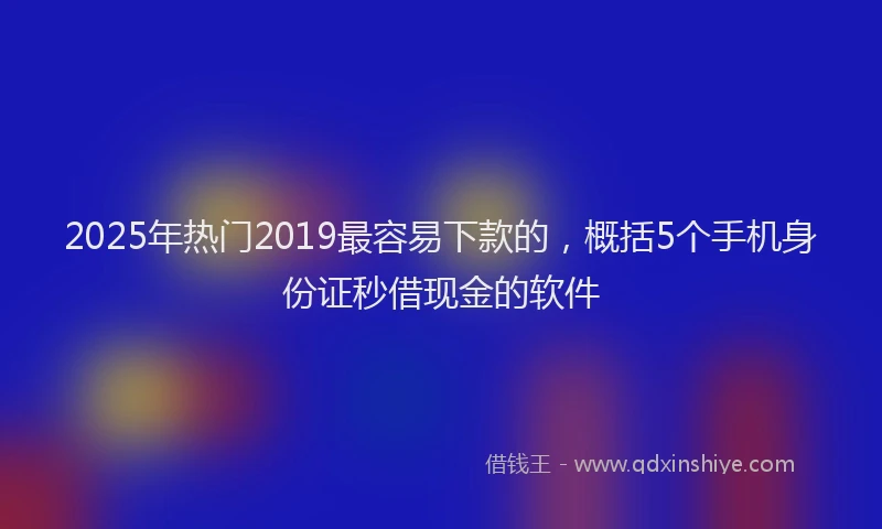 2025年热门2019最容易下款的，概括5个手机身份证秒借现金的软件