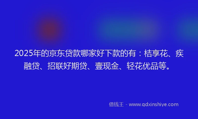 2025年的京东贷款哪家好下款的有：桔享花、疾融贷、招联好期贷、壹现金、轻花优品等。