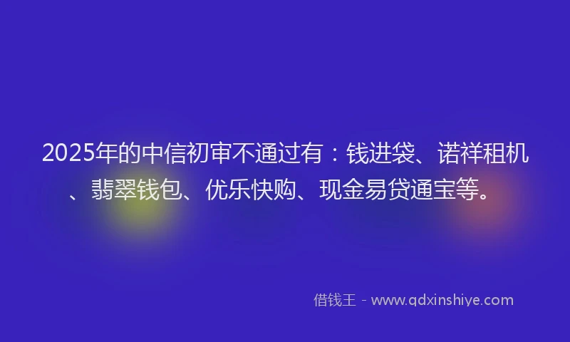 2025年的中信初审不通过有：钱进袋、诺祥租机、翡翠钱包、优乐快购、现金易贷通宝等。