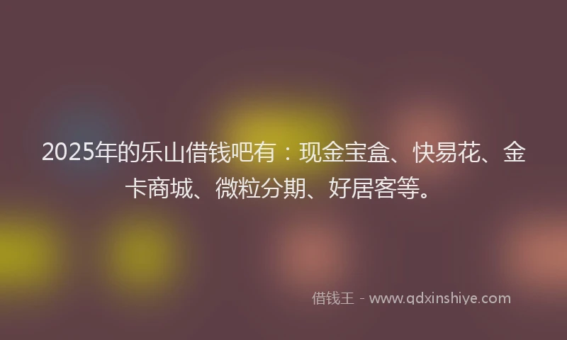2025年的乐山借钱吧有：现金宝盒、快易花、金卡商城、微粒分期、好居客等。