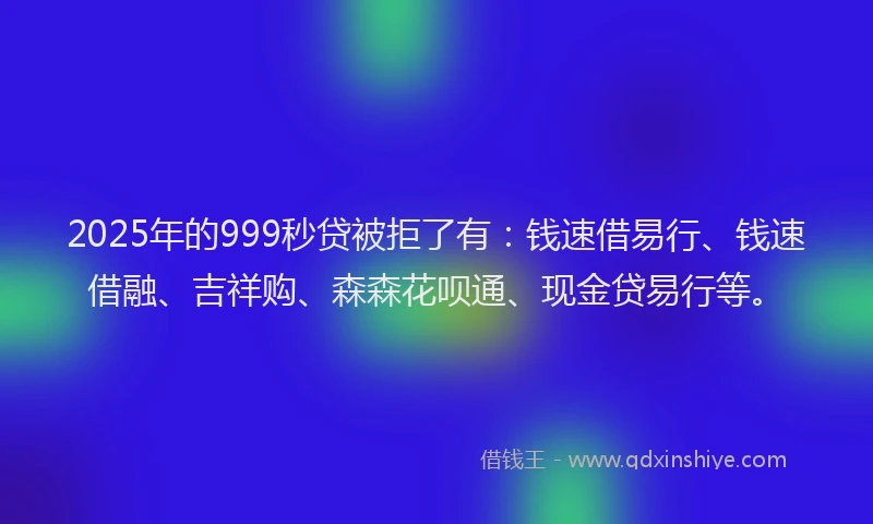 2025年的999秒贷被拒了有：钱速借易行、钱速借融、吉祥购、森森花呗通、现金贷易行等。