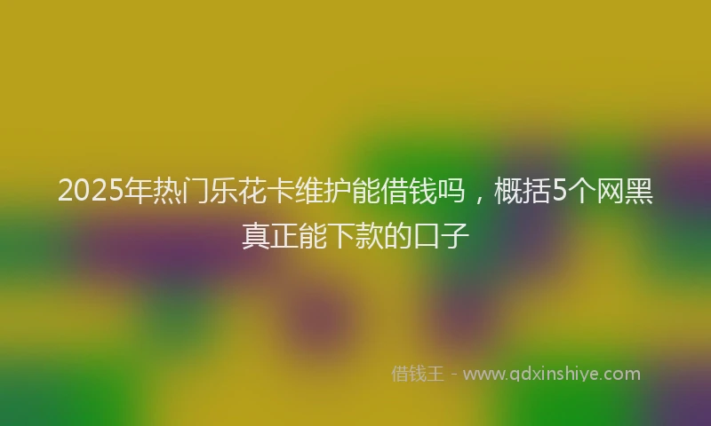 2025年热门乐花卡维护能借钱吗，概括5个网黑真正能下款的口子