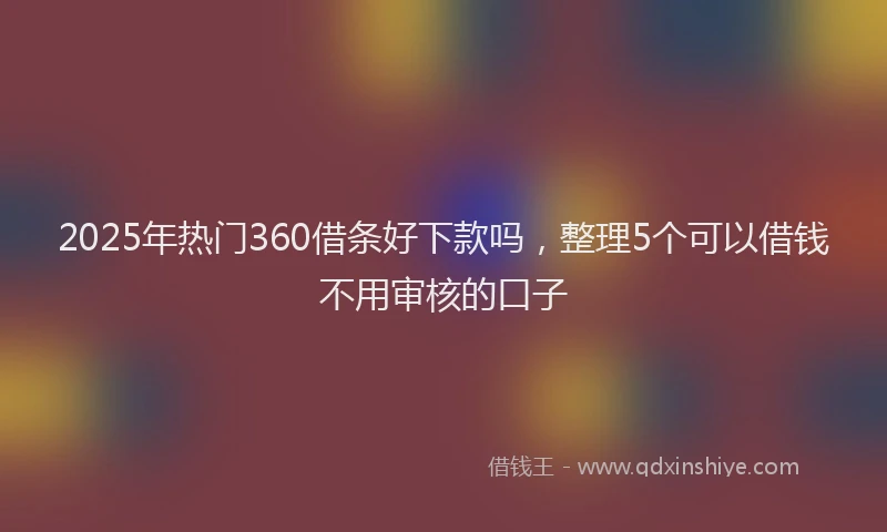 2025年热门360借条好下款吗，整理5个可以借钱不用审核的口子