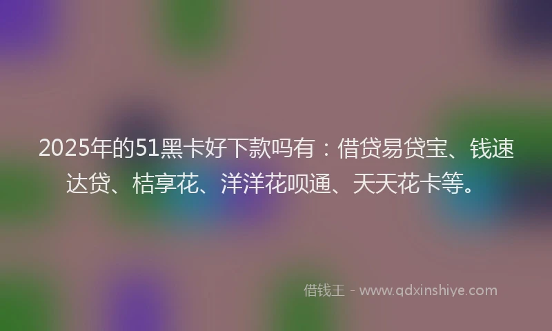 2025年的51黑卡好下款吗有：借贷易贷宝、钱速达贷、桔享花、洋洋花呗通、天天花卡等。