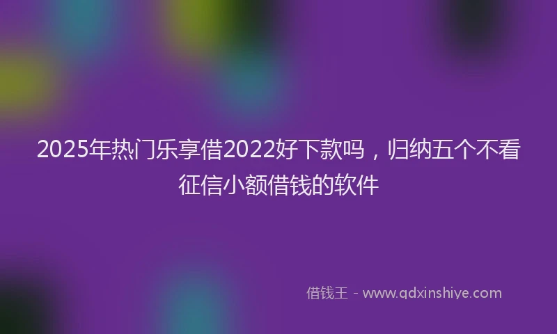 2025年热门乐享借2022好下款吗，归纳五个不看征信小额借钱的软件