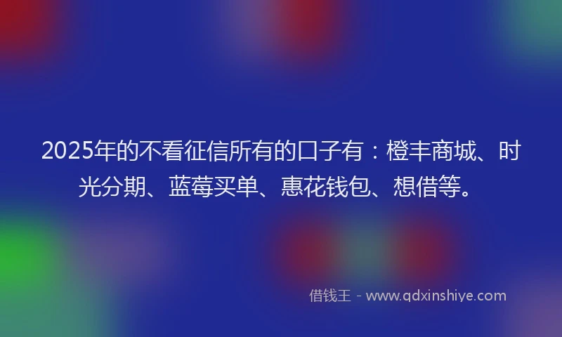 2025年的不看征信所有的口子有：橙丰商城、时光分期、蓝莓买单、惠花钱包、想借等。
