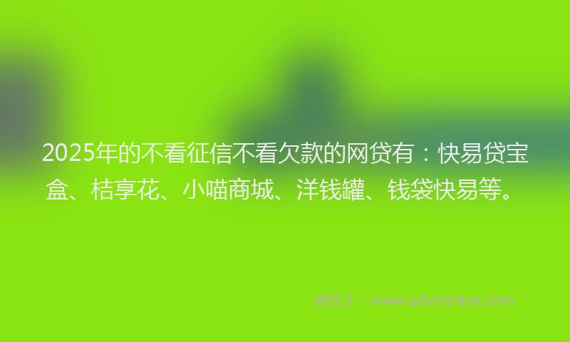 2025年的不看征信不看欠款的网贷有：快易贷宝盒、桔享花、小喵商城、洋钱罐、钱袋快易等。