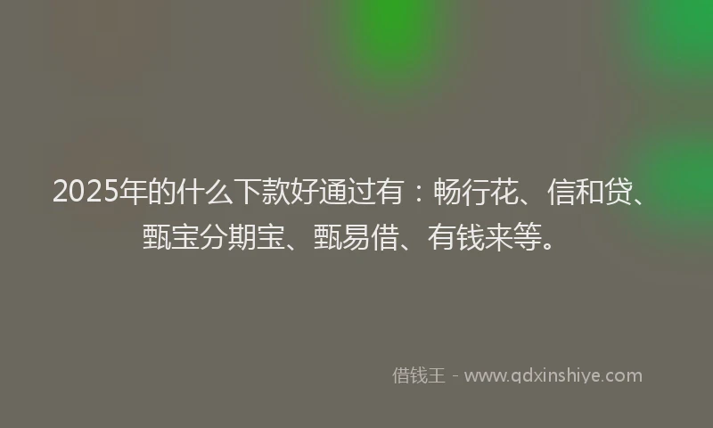 2025年的什么下款好通过有：畅行花、信和贷、甄宝分期宝、甄易借、有钱来等。