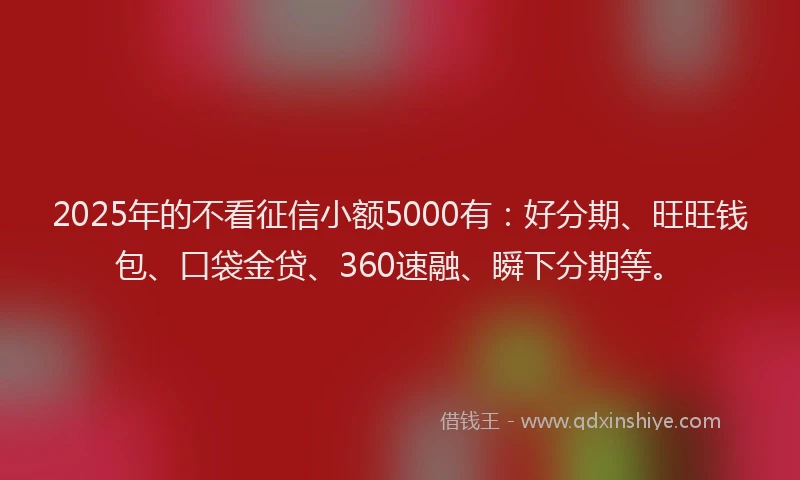 2025年的不看征信小额5000有：好分期、旺旺钱包、口袋金贷、360速融、瞬下分期等。