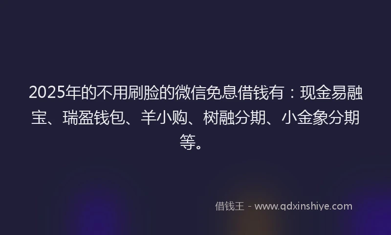 2025年的不用刷脸的微信免息借钱有：现金易融宝、瑞盈钱包、羊小购、树融分期、小金象分期等。