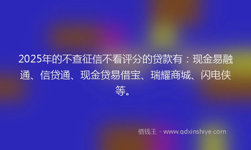 2025年的不查征信不看评分的贷款有：现金易融通、信贷通、现金贷易借宝、瑞耀商城、闪电侠等。