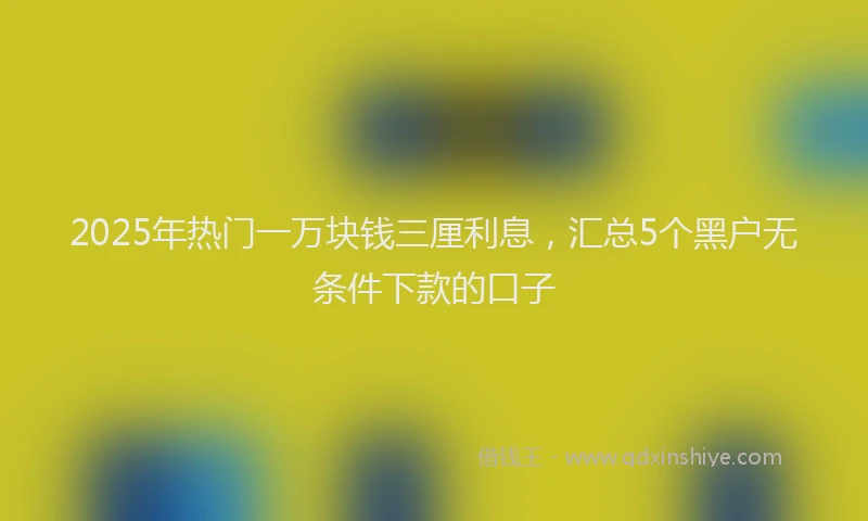 2025年热门一万块钱三厘利息，汇总5个黑户无条件下款的口子