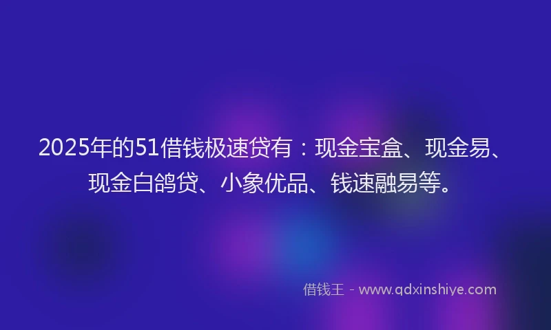 2025年的51借钱极速贷有:现金宝盒、现金易、现金白鸽贷、小象优品、钱速融易等。