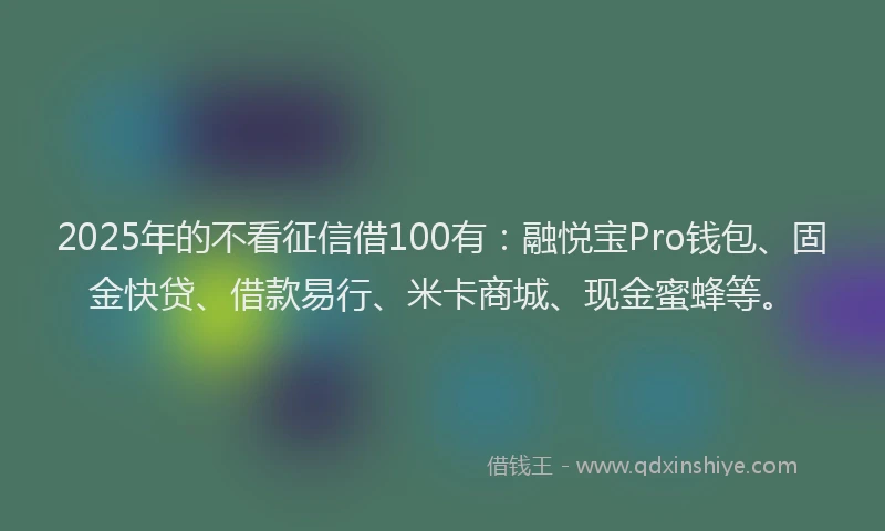 2025年的不看征信借100有：融悦宝Pro钱包、固金快贷、借款易行、米卡商城、现金蜜蜂等。