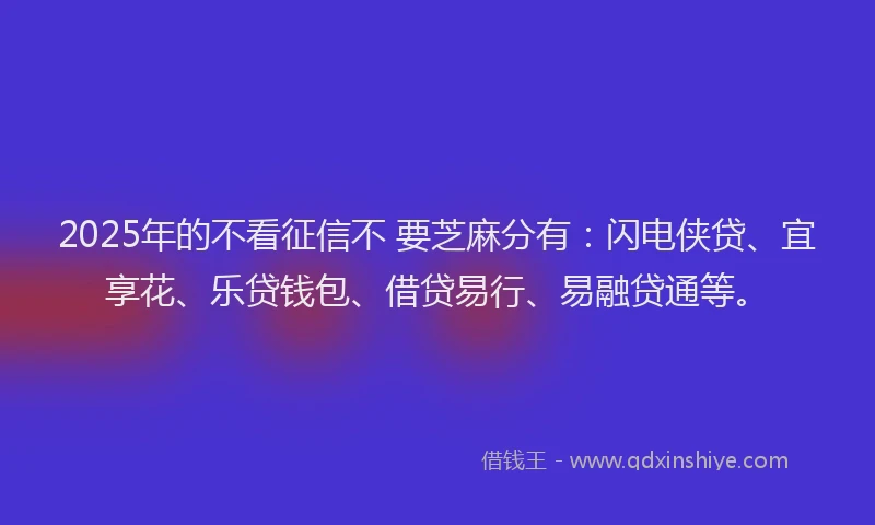 2025年的不看征信不 要芝麻分有：闪电侠贷、宜享花、乐贷钱包、借贷易行、易融贷通等。