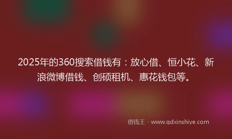 2025年的360搜索借钱有：放心借、恒小花、新浪微博借钱、创硕租机、惠花钱包等。