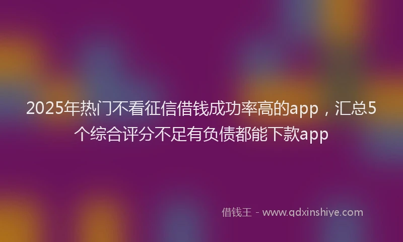 2025年热门不看征信借钱成功率高的app，汇总5个综合评分不足有负债都能下款app