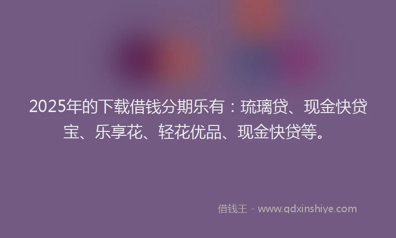 2025年的下载借钱分期乐有：琉璃贷、现金快贷宝、乐享花、轻花优品、现金快贷等。