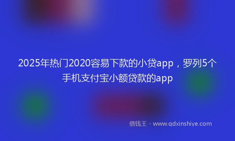 2025年热门2020容易下款的小贷app，罗列5个手机支付宝小额贷款的app
