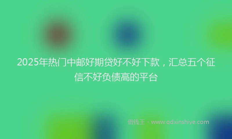 2025年热门中邮好期贷好不好下款，汇总五个征信不好负债高的平台