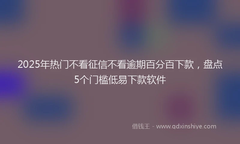 2025年热门不看征信不看逾期百分百下款，盘点5个门槛低易下款软件