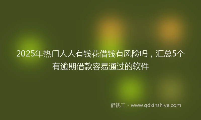 2025年热门人人有钱花借钱有风险吗，汇总5个有逾期借款容易通过的软件