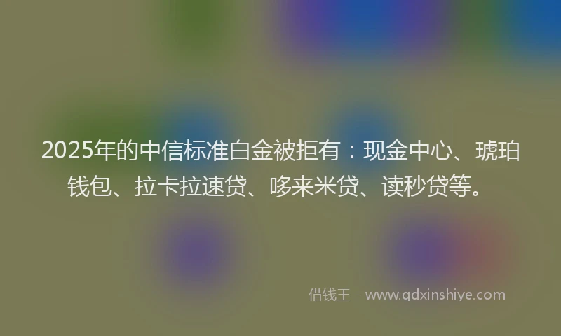2025年的中信标准白金被拒有：现金中心、琥珀钱包、拉卡拉速贷、哆来米贷、读秒贷等。