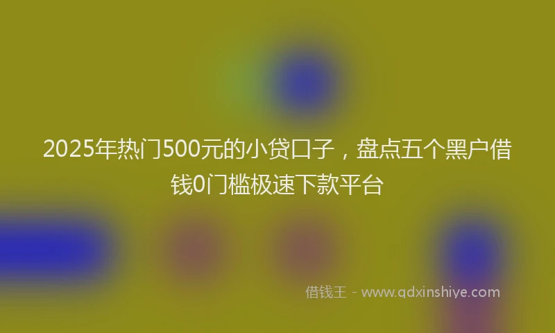 2025年热门500元的小贷口子，盘点五个黑户借钱0门槛极速下款平台