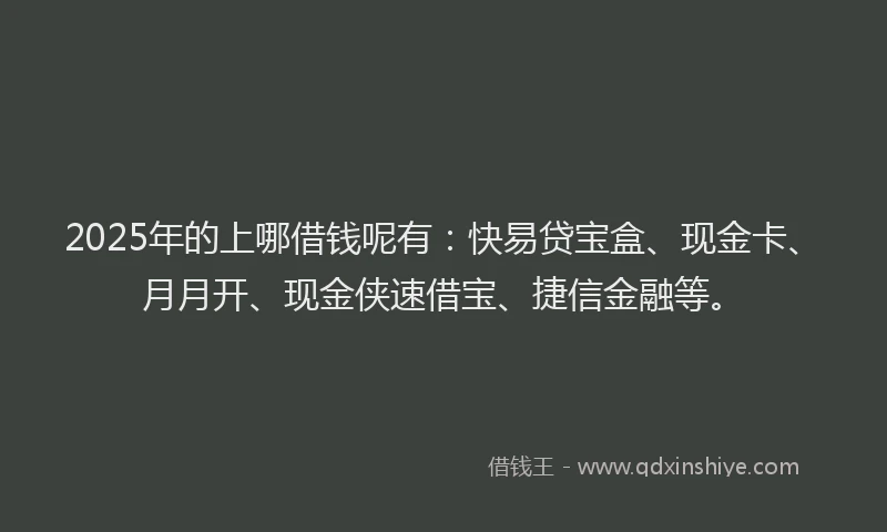 2025年的上哪借钱呢有：快易贷宝盒、现金卡、月月开、现金侠速借宝、捷信金融等。