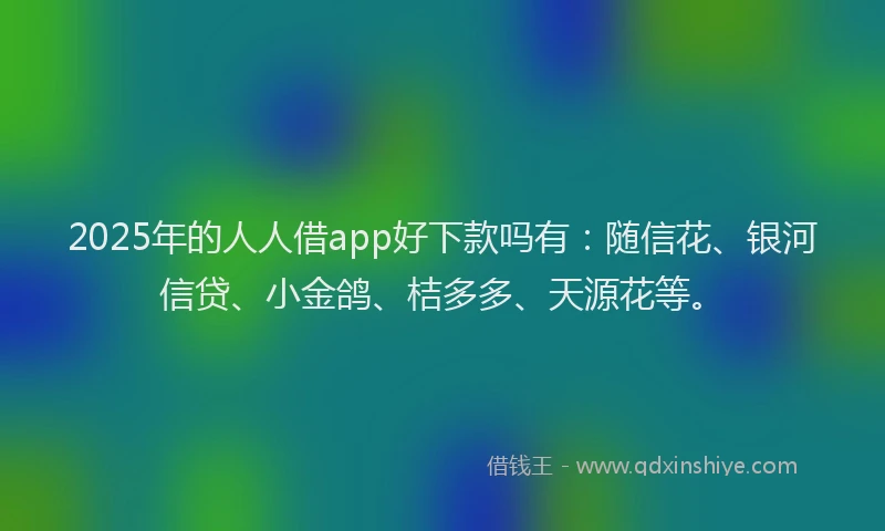 2025年的人人借app好下款吗有：随信花、银河信贷、小金鸽、桔多多、天源花等。