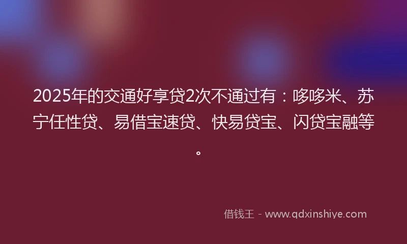 2025年的交通好享贷2次不通过有：哆哆米、苏宁任性贷、易借宝速贷、快易贷宝、闪贷宝融等。