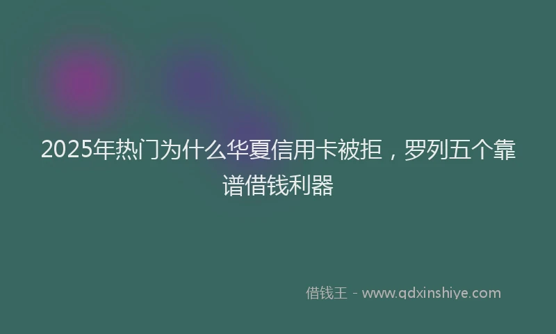 2025年热门为什么华夏信用卡被拒，罗列五个靠谱借钱利器