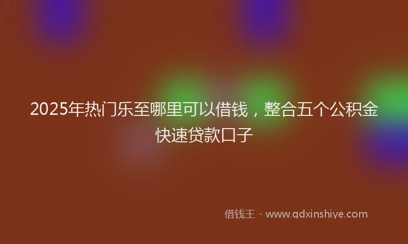 2025年热门乐至哪里可以借钱，整合五个公积金快速贷款口子