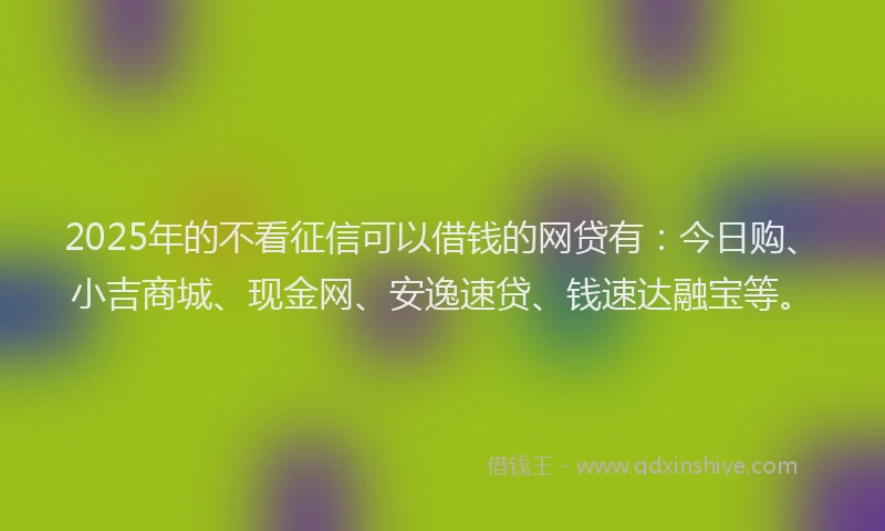 2025年的不看征信可以借钱的网贷有：今日购、小吉商城、现金网、安逸速贷、钱速达融宝等。