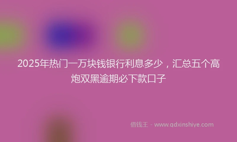 2025年热门一万块钱银行利息多少，汇总五个高炮双黑逾期必下款口子