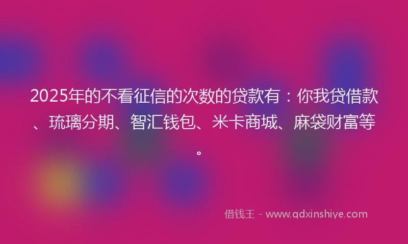 2025年的不看征信的次数的贷款有：你我贷借款、琉璃分期、智汇钱包、米卡商城、麻袋财富等。