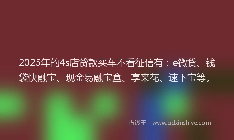 2025年的4s店贷款买车不看征信有：e微贷、钱袋快融宝、现金易融宝盒、享来花、速下宝等。