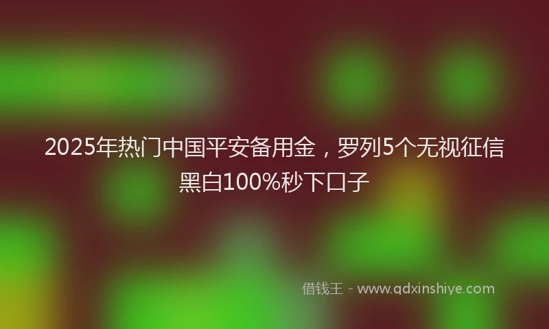 2025年热门中国平安备用金，罗列5个无视征信黑白100%秒下口子