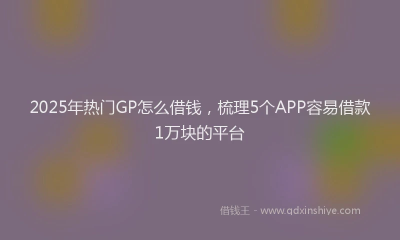 2025年热门GP怎么借钱，梳理5个APP容易借款1万块的平台