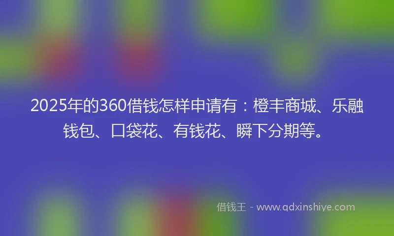 2025年的360借钱怎样申请有：橙丰商城、乐融钱包、口袋花、有钱花、瞬下分期等。
