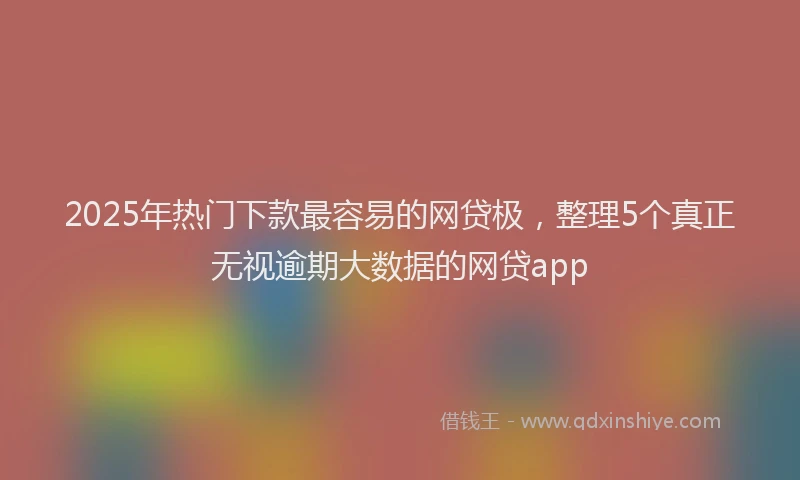 2025年热门下款最容易的网贷极，整理5个真正无视逾期大数据的网贷app