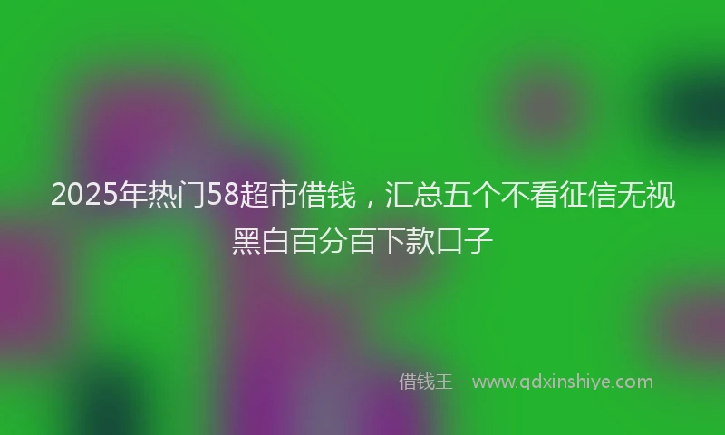 2025年热门58超市借钱，汇总五个不看征信无视黑白百分百下款口子