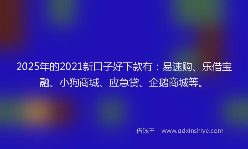 2025年的2021新口子好下款有：易速购、乐借宝融、小狗商城、应急贷、企鹅商城等。