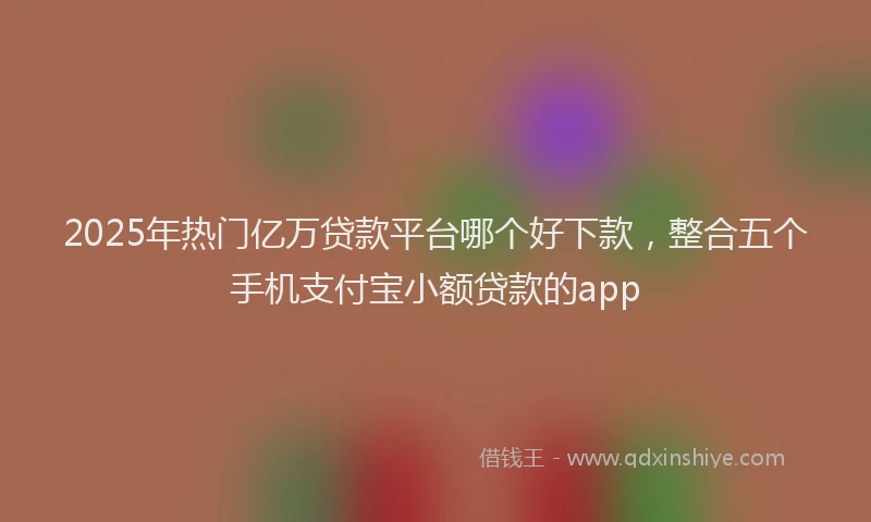 2025年热门亿万贷款平台哪个好下款，整合五个手机支付宝小额贷款的app