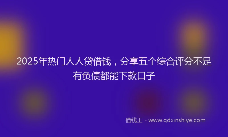 2025年热门人人贷借钱，分享五个综合评分不足有负债都能下款口子