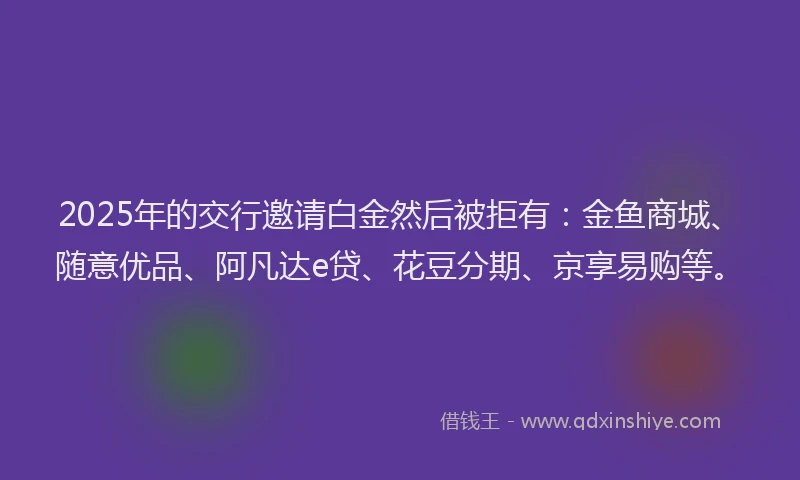 2025年的交行邀请白金然后被拒有：金鱼商城、随意优品、阿凡达e贷、花豆分期、京享易购等。